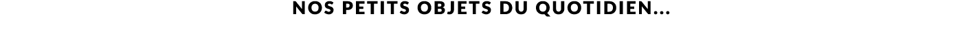 NOS PETITS OBJETS DU QUOTIDIEN...