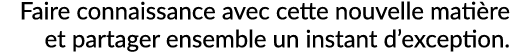 Faire connaissance avec cette nouvelle mati re et partager ensemble un instant d’exception. 