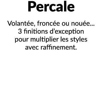 Percale Volant e, fronc e ou nou e... 3 finitions d’exception pour multiplier les styles avec raffinement.