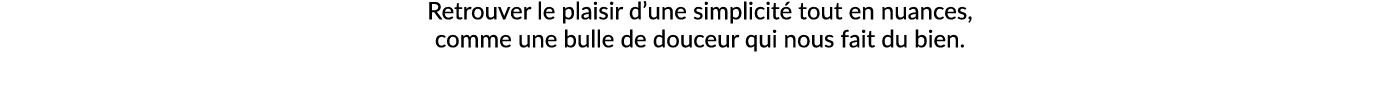Retrouver le plaisir d’une simplicit tout en nuances, comme une bulle de douceur qui nous fait du bien.