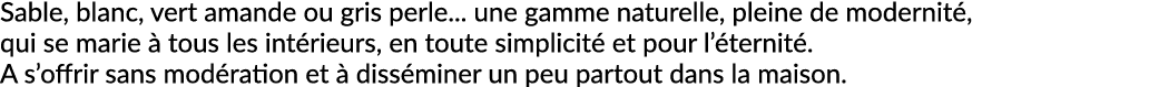Sable, blanc, vert amande ou gris perle... une gamme naturelle, pleine de modernit , qui se marie  tous les int rieu...