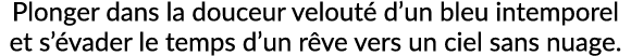 Plonger dans la douceur velout d’un bleu intemporel et s’ vader le temps d’un r ve vers un ciel sans nuage.