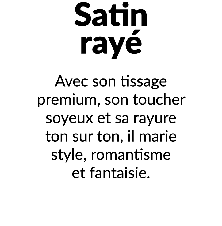 Satin ray Avec son tissage premium, son toucher soyeux et sa rayure ton sur ton, il marie style, romantisme et fanta...
